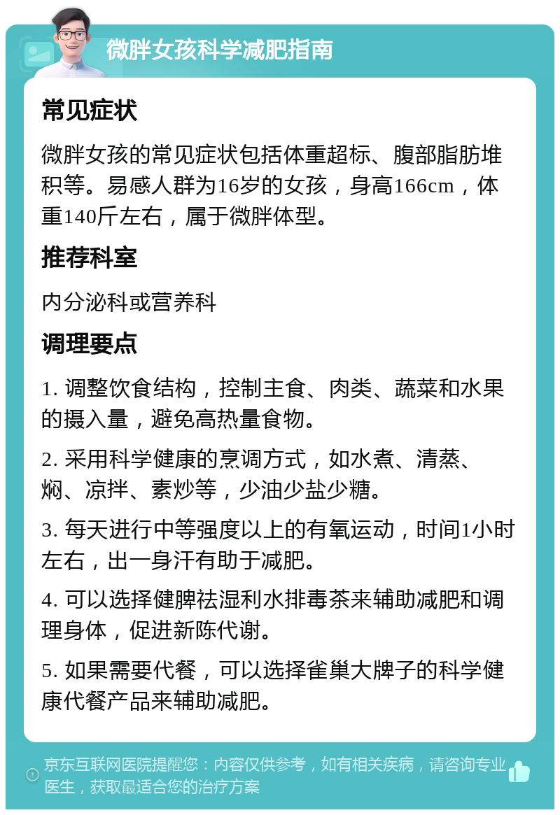 微胖女孩科学减肥指南 常见症状 微胖女孩的常见症状包括体重超标、腹部脂肪堆积等。易感人群为16岁的女孩，身高166cm，体重140斤左右，属于微胖体型。 推荐科室 内分泌科或营养科 调理要点 1. 调整饮食结构，控制主食、肉类、蔬菜和水果的摄入量，避免高热量食物。 2. 采用科学健康的烹调方式，如水煮、清蒸、焖、凉拌、素炒等，少油少盐少糖。 3. 每天进行中等强度以上的有氧运动，时间1小时左右，出一身汗有助于减肥。 4. 可以选择健脾祛湿利水排毒茶来辅助减肥和调理身体，促进新陈代谢。 5. 如果需要代餐，可以选择雀巢大牌子的科学健康代餐产品来辅助减肥。