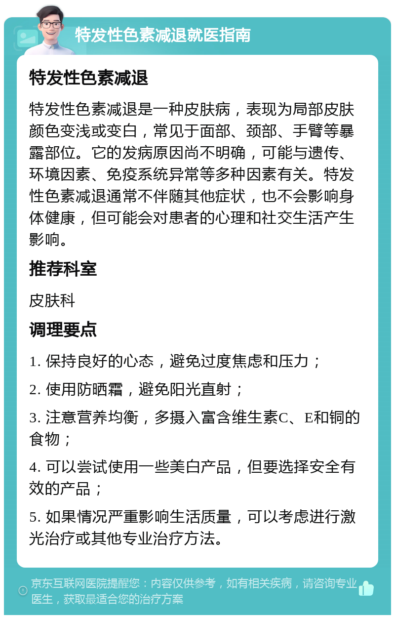 特发性色素减退就医指南 特发性色素减退 特发性色素减退是一种皮肤病，表现为局部皮肤颜色变浅或变白，常见于面部、颈部、手臂等暴露部位。它的发病原因尚不明确，可能与遗传、环境因素、免疫系统异常等多种因素有关。特发性色素减退通常不伴随其他症状，也不会影响身体健康，但可能会对患者的心理和社交生活产生影响。 推荐科室 皮肤科 调理要点 1. 保持良好的心态，避免过度焦虑和压力； 2. 使用防晒霜，避免阳光直射； 3. 注意营养均衡，多摄入富含维生素C、E和铜的食物； 4. 可以尝试使用一些美白产品，但要选择安全有效的产品； 5. 如果情况严重影响生活质量，可以考虑进行激光治疗或其他专业治疗方法。