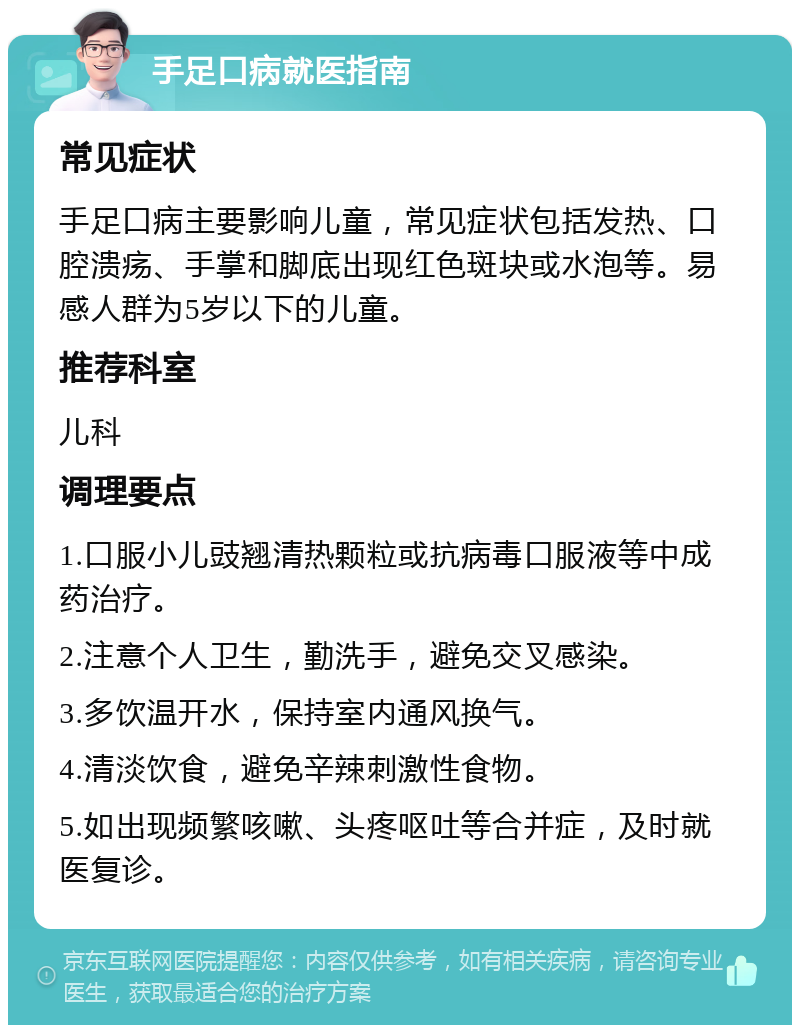 手足口病就医指南 常见症状 手足口病主要影响儿童，常见症状包括发热、口腔溃疡、手掌和脚底出现红色斑块或水泡等。易感人群为5岁以下的儿童。 推荐科室 儿科 调理要点 1.口服小儿豉翘清热颗粒或抗病毒口服液等中成药治疗。 2.注意个人卫生，勤洗手，避免交叉感染。 3.多饮温开水，保持室内通风换气。 4.清淡饮食，避免辛辣刺激性食物。 5.如出现频繁咳嗽、头疼呕吐等合并症，及时就医复诊。