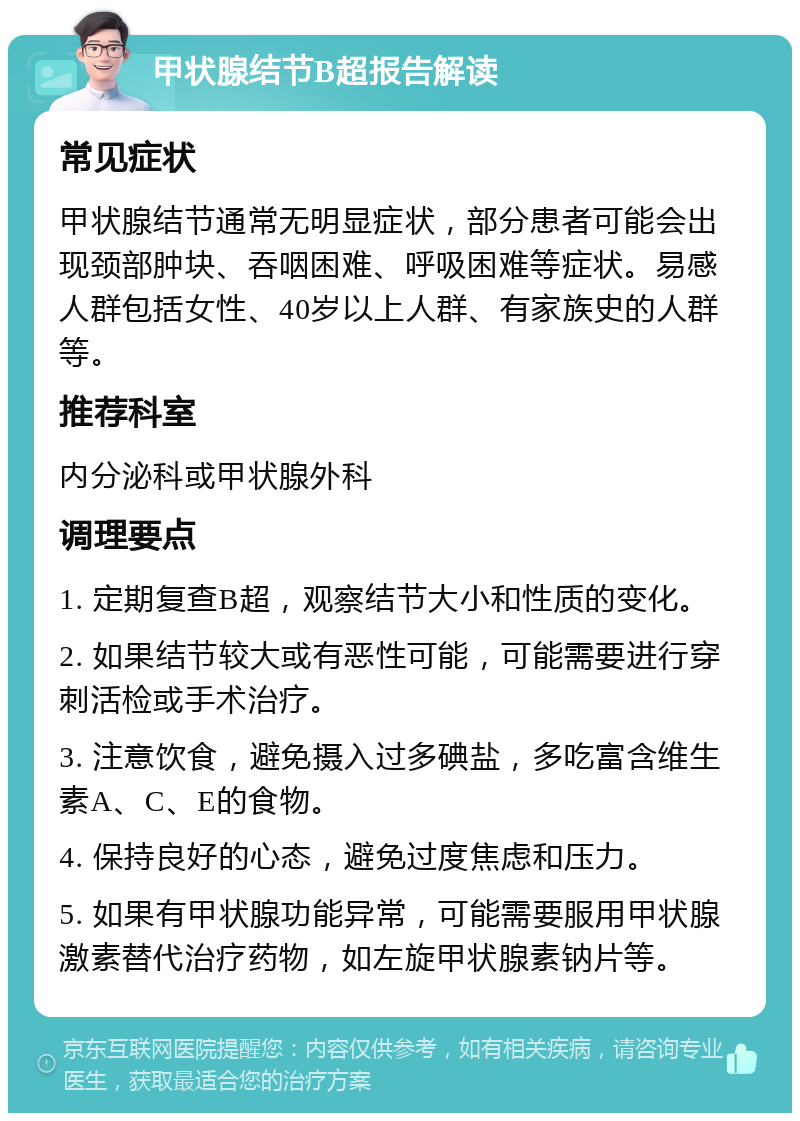 甲状腺结节B超报告解读 常见症状 甲状腺结节通常无明显症状，部分患者可能会出现颈部肿块、吞咽困难、呼吸困难等症状。易感人群包括女性、40岁以上人群、有家族史的人群等。 推荐科室 内分泌科或甲状腺外科 调理要点 1. 定期复查B超，观察结节大小和性质的变化。 2. 如果结节较大或有恶性可能，可能需要进行穿刺活检或手术治疗。 3. 注意饮食，避免摄入过多碘盐，多吃富含维生素A、C、E的食物。 4. 保持良好的心态，避免过度焦虑和压力。 5. 如果有甲状腺功能异常，可能需要服用甲状腺激素替代治疗药物，如左旋甲状腺素钠片等。