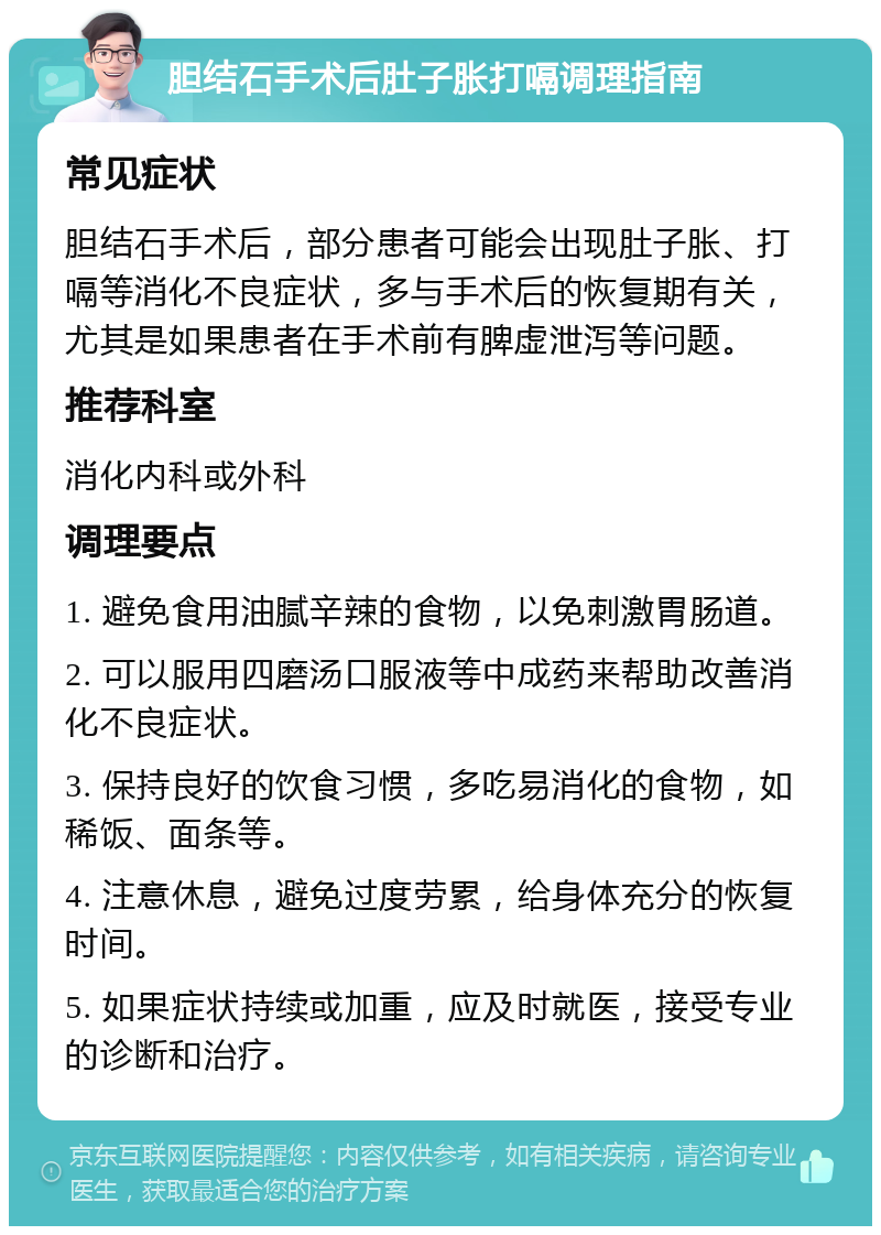 胆结石手术后肚子胀打嗝调理指南 常见症状 胆结石手术后，部分患者可能会出现肚子胀、打嗝等消化不良症状，多与手术后的恢复期有关，尤其是如果患者在手术前有脾虚泄泻等问题。 推荐科室 消化内科或外科 调理要点 1. 避免食用油腻辛辣的食物，以免刺激胃肠道。 2. 可以服用四磨汤口服液等中成药来帮助改善消化不良症状。 3. 保持良好的饮食习惯，多吃易消化的食物，如稀饭、面条等。 4. 注意休息，避免过度劳累，给身体充分的恢复时间。 5. 如果症状持续或加重，应及时就医，接受专业的诊断和治疗。