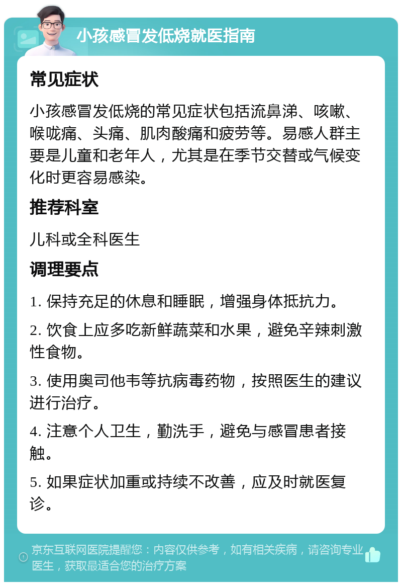 小孩感冒发低烧就医指南 常见症状 小孩感冒发低烧的常见症状包括流鼻涕、咳嗽、喉咙痛、头痛、肌肉酸痛和疲劳等。易感人群主要是儿童和老年人，尤其是在季节交替或气候变化时更容易感染。 推荐科室 儿科或全科医生 调理要点 1. 保持充足的休息和睡眠，增强身体抵抗力。 2. 饮食上应多吃新鲜蔬菜和水果，避免辛辣刺激性食物。 3. 使用奥司他韦等抗病毒药物，按照医生的建议进行治疗。 4. 注意个人卫生，勤洗手，避免与感冒患者接触。 5. 如果症状加重或持续不改善，应及时就医复诊。