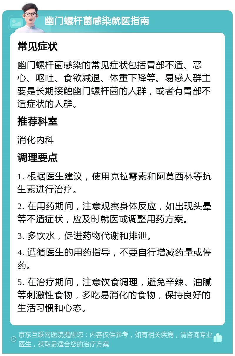 幽门螺杆菌感染就医指南 常见症状 幽门螺杆菌感染的常见症状包括胃部不适、恶心、呕吐、食欲减退、体重下降等。易感人群主要是长期接触幽门螺杆菌的人群，或者有胃部不适症状的人群。 推荐科室 消化内科 调理要点 1. 根据医生建议，使用克拉霉素和阿莫西林等抗生素进行治疗。 2. 在用药期间，注意观察身体反应，如出现头晕等不适症状，应及时就医或调整用药方案。 3. 多饮水，促进药物代谢和排泄。 4. 遵循医生的用药指导，不要自行增减药量或停药。 5. 在治疗期间，注意饮食调理，避免辛辣、油腻等刺激性食物，多吃易消化的食物，保持良好的生活习惯和心态。