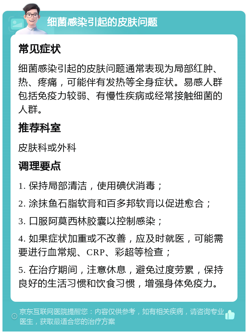 细菌感染引起的皮肤问题 常见症状 细菌感染引起的皮肤问题通常表现为局部红肿、热、疼痛，可能伴有发热等全身症状。易感人群包括免疫力较弱、有慢性疾病或经常接触细菌的人群。 推荐科室 皮肤科或外科 调理要点 1. 保持局部清洁，使用碘伏消毒； 2. 涂抹鱼石脂软膏和百多邦软膏以促进愈合； 3. 口服阿莫西林胶囊以控制感染； 4. 如果症状加重或不改善，应及时就医，可能需要进行血常规、CRP、彩超等检查； 5. 在治疗期间，注意休息，避免过度劳累，保持良好的生活习惯和饮食习惯，增强身体免疫力。