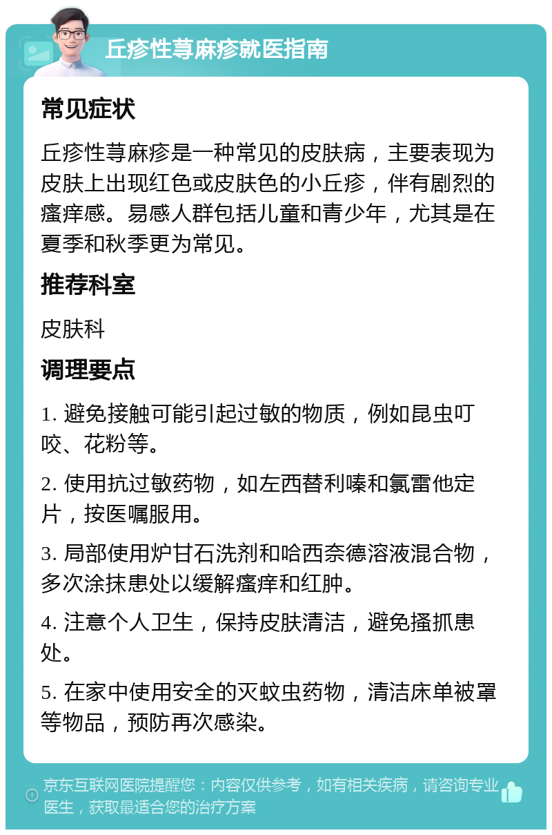 丘疹性荨麻疹就医指南 常见症状 丘疹性荨麻疹是一种常见的皮肤病，主要表现为皮肤上出现红色或皮肤色的小丘疹，伴有剧烈的瘙痒感。易感人群包括儿童和青少年，尤其是在夏季和秋季更为常见。 推荐科室 皮肤科 调理要点 1. 避免接触可能引起过敏的物质，例如昆虫叮咬、花粉等。 2. 使用抗过敏药物，如左西替利嗪和氯雷他定片，按医嘱服用。 3. 局部使用炉甘石洗剂和哈西奈德溶液混合物，多次涂抹患处以缓解瘙痒和红肿。 4. 注意个人卫生，保持皮肤清洁，避免搔抓患处。 5. 在家中使用安全的灭蚊虫药物，清洁床单被罩等物品，预防再次感染。