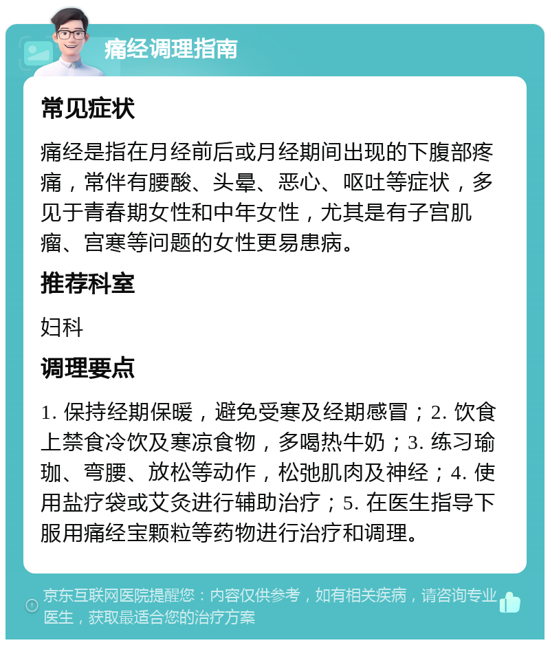 痛经调理指南 常见症状 痛经是指在月经前后或月经期间出现的下腹部疼痛，常伴有腰酸、头晕、恶心、呕吐等症状，多见于青春期女性和中年女性，尤其是有子宫肌瘤、宫寒等问题的女性更易患病。 推荐科室 妇科 调理要点 1. 保持经期保暖，避免受寒及经期感冒；2. 饮食上禁食冷饮及寒凉食物，多喝热牛奶；3. 练习瑜珈、弯腰、放松等动作，松弛肌肉及神经；4. 使用盐疗袋或艾灸进行辅助治疗；5. 在医生指导下服用痛经宝颗粒等药物进行治疗和调理。