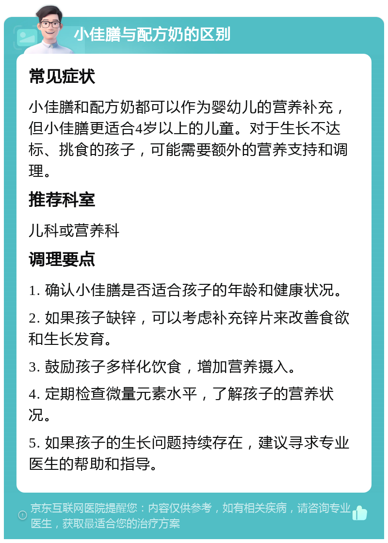 小佳膳与配方奶的区别 常见症状 小佳膳和配方奶都可以作为婴幼儿的营养补充，但小佳膳更适合4岁以上的儿童。对于生长不达标、挑食的孩子，可能需要额外的营养支持和调理。 推荐科室 儿科或营养科 调理要点 1. 确认小佳膳是否适合孩子的年龄和健康状况。 2. 如果孩子缺锌，可以考虑补充锌片来改善食欲和生长发育。 3. 鼓励孩子多样化饮食，增加营养摄入。 4. 定期检查微量元素水平，了解孩子的营养状况。 5. 如果孩子的生长问题持续存在，建议寻求专业医生的帮助和指导。