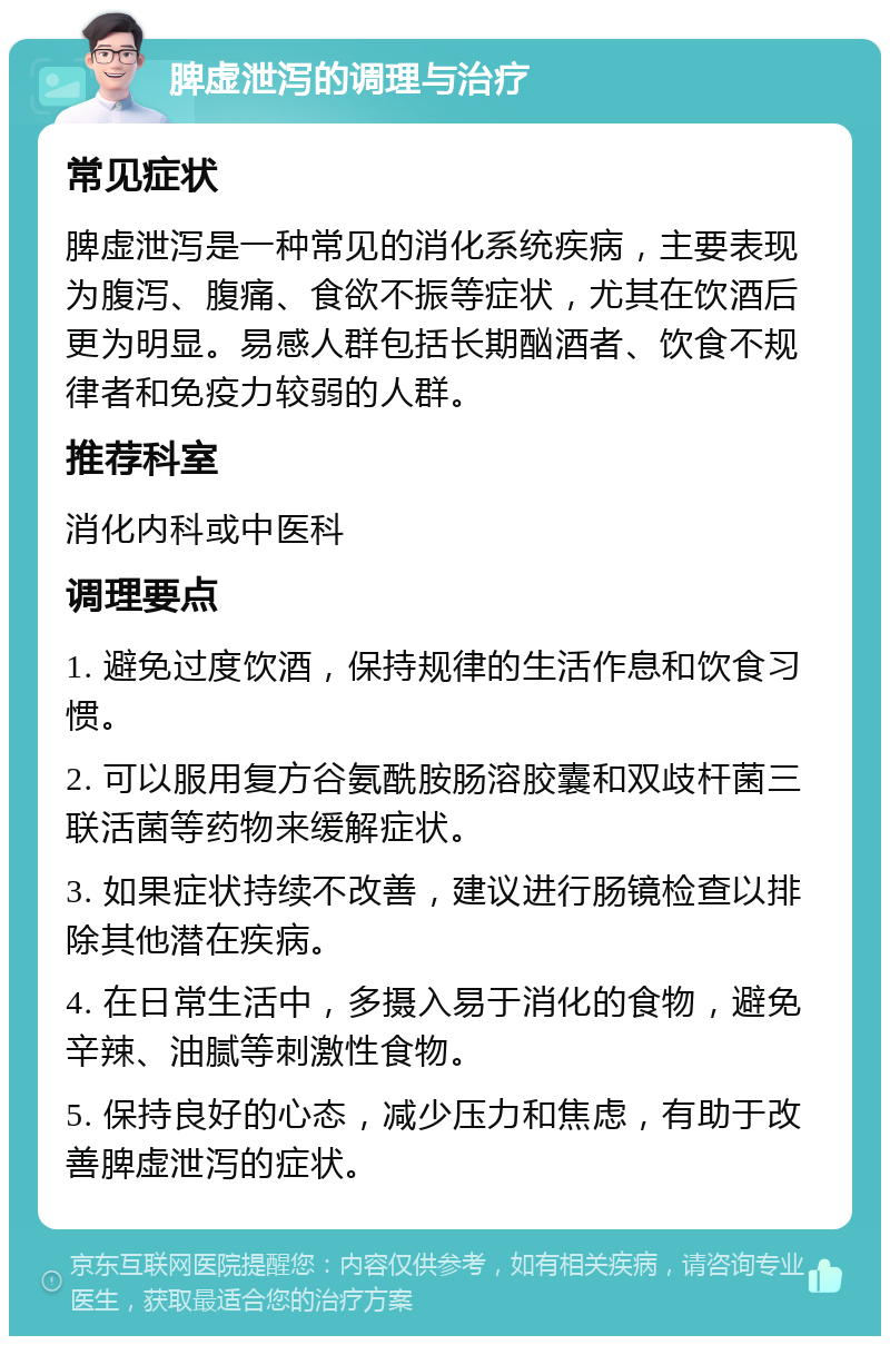 脾虚泄泻的调理与治疗 常见症状 脾虚泄泻是一种常见的消化系统疾病，主要表现为腹泻、腹痛、食欲不振等症状，尤其在饮酒后更为明显。易感人群包括长期酗酒者、饮食不规律者和免疫力较弱的人群。 推荐科室 消化内科或中医科 调理要点 1. 避免过度饮酒，保持规律的生活作息和饮食习惯。 2. 可以服用复方谷氨酰胺肠溶胶囊和双歧杆菌三联活菌等药物来缓解症状。 3. 如果症状持续不改善，建议进行肠镜检查以排除其他潜在疾病。 4. 在日常生活中，多摄入易于消化的食物，避免辛辣、油腻等刺激性食物。 5. 保持良好的心态，减少压力和焦虑，有助于改善脾虚泄泻的症状。