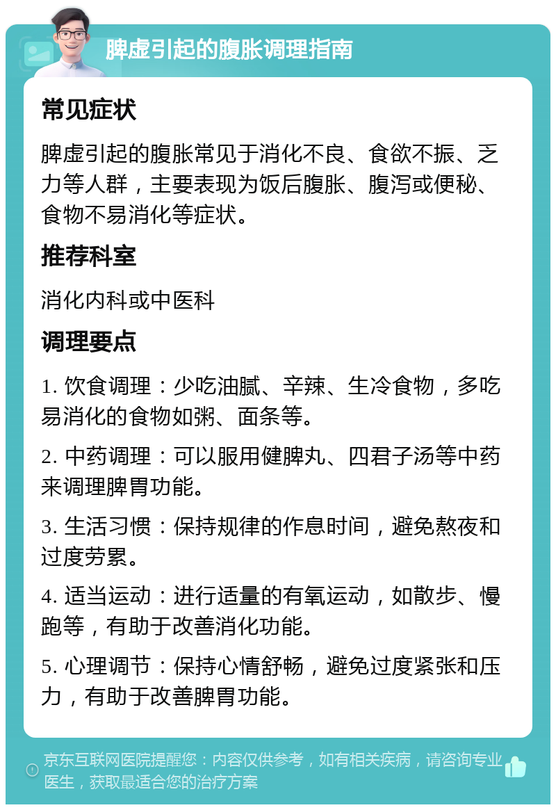 脾虚引起的腹胀调理指南 常见症状 脾虚引起的腹胀常见于消化不良、食欲不振、乏力等人群，主要表现为饭后腹胀、腹泻或便秘、食物不易消化等症状。 推荐科室 消化内科或中医科 调理要点 1. 饮食调理：少吃油腻、辛辣、生冷食物，多吃易消化的食物如粥、面条等。 2. 中药调理：可以服用健脾丸、四君子汤等中药来调理脾胃功能。 3. 生活习惯：保持规律的作息时间，避免熬夜和过度劳累。 4. 适当运动：进行适量的有氧运动，如散步、慢跑等，有助于改善消化功能。 5. 心理调节：保持心情舒畅，避免过度紧张和压力，有助于改善脾胃功能。