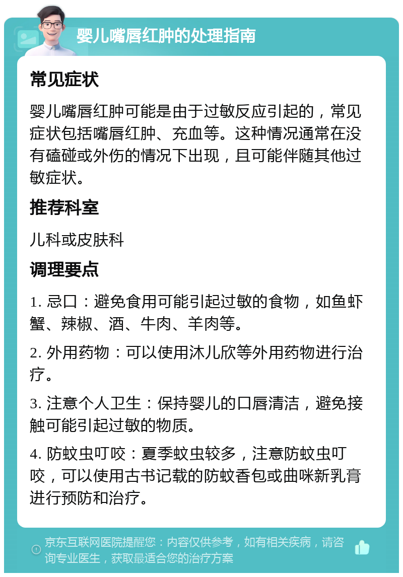 婴儿嘴唇红肿的处理指南 常见症状 婴儿嘴唇红肿可能是由于过敏反应引起的，常见症状包括嘴唇红肿、充血等。这种情况通常在没有磕碰或外伤的情况下出现，且可能伴随其他过敏症状。 推荐科室 儿科或皮肤科 调理要点 1. 忌口：避免食用可能引起过敏的食物，如鱼虾蟹、辣椒、酒、牛肉、羊肉等。 2. 外用药物：可以使用沐儿欣等外用药物进行治疗。 3. 注意个人卫生：保持婴儿的口唇清洁，避免接触可能引起过敏的物质。 4. 防蚊虫叮咬：夏季蚊虫较多，注意防蚊虫叮咬，可以使用古书记载的防蚊香包或曲咪新乳膏进行预防和治疗。