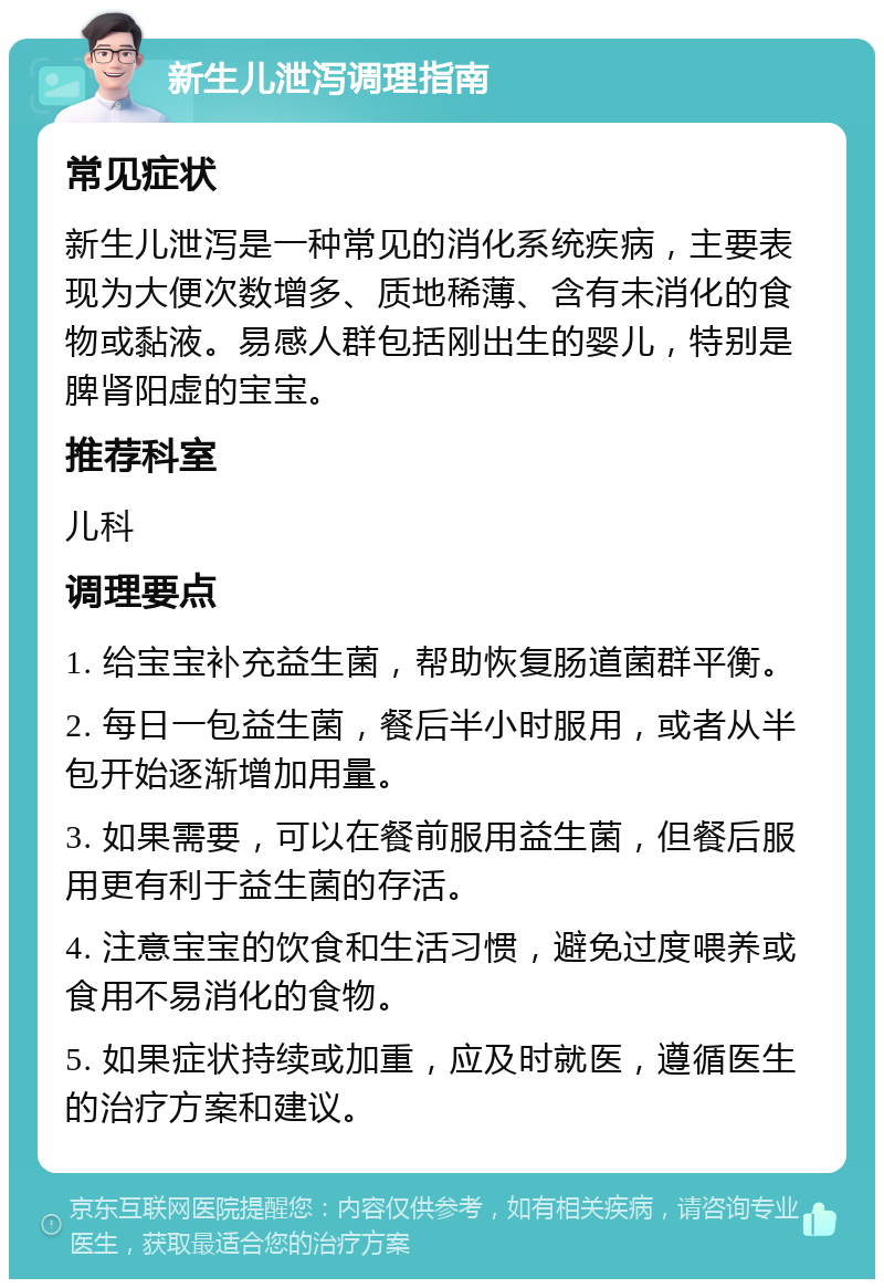 新生儿泄泻调理指南 常见症状 新生儿泄泻是一种常见的消化系统疾病，主要表现为大便次数增多、质地稀薄、含有未消化的食物或黏液。易感人群包括刚出生的婴儿，特别是脾肾阳虚的宝宝。 推荐科室 儿科 调理要点 1. 给宝宝补充益生菌，帮助恢复肠道菌群平衡。 2. 每日一包益生菌，餐后半小时服用，或者从半包开始逐渐增加用量。 3. 如果需要，可以在餐前服用益生菌，但餐后服用更有利于益生菌的存活。 4. 注意宝宝的饮食和生活习惯，避免过度喂养或食用不易消化的食物。 5. 如果症状持续或加重，应及时就医，遵循医生的治疗方案和建议。