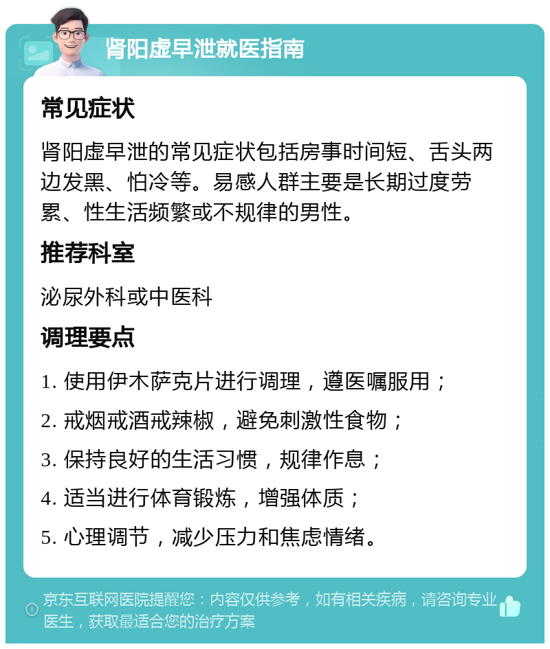 肾阳虚早泄就医指南 常见症状 肾阳虚早泄的常见症状包括房事时间短、舌头两边发黑、怕冷等。易感人群主要是长期过度劳累、性生活频繁或不规律的男性。 推荐科室 泌尿外科或中医科 调理要点 1. 使用伊木萨克片进行调理，遵医嘱服用； 2. 戒烟戒酒戒辣椒，避免刺激性食物； 3. 保持良好的生活习惯，规律作息； 4. 适当进行体育锻炼，增强体质； 5. 心理调节，减少压力和焦虑情绪。