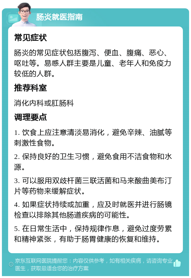 肠炎就医指南 常见症状 肠炎的常见症状包括腹泻、便血、腹痛、恶心、呕吐等。易感人群主要是儿童、老年人和免疫力较低的人群。 推荐科室 消化内科或肛肠科 调理要点 1. 饮食上应注意清淡易消化，避免辛辣、油腻等刺激性食物。 2. 保持良好的卫生习惯，避免食用不洁食物和水源。 3. 可以服用双歧杆菌三联活菌和马来酸曲美布汀片等药物来缓解症状。 4. 如果症状持续或加重，应及时就医并进行肠镜检查以排除其他肠道疾病的可能性。 5. 在日常生活中，保持规律作息，避免过度劳累和精神紧张，有助于肠胃健康的恢复和维持。