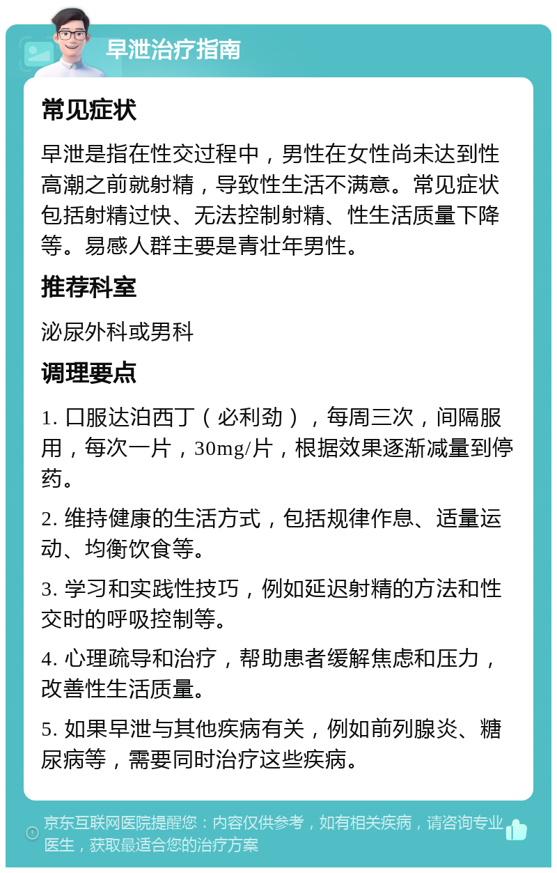 早泄治疗指南 常见症状 早泄是指在性交过程中，男性在女性尚未达到性高潮之前就射精，导致性生活不满意。常见症状包括射精过快、无法控制射精、性生活质量下降等。易感人群主要是青壮年男性。 推荐科室 泌尿外科或男科 调理要点 1. 口服达泊西丁（必利劲），每周三次，间隔服用，每次一片，30mg/片，根据效果逐渐减量到停药。 2. 维持健康的生活方式，包括规律作息、适量运动、均衡饮食等。 3. 学习和实践性技巧，例如延迟射精的方法和性交时的呼吸控制等。 4. 心理疏导和治疗，帮助患者缓解焦虑和压力，改善性生活质量。 5. 如果早泄与其他疾病有关，例如前列腺炎、糖尿病等，需要同时治疗这些疾病。