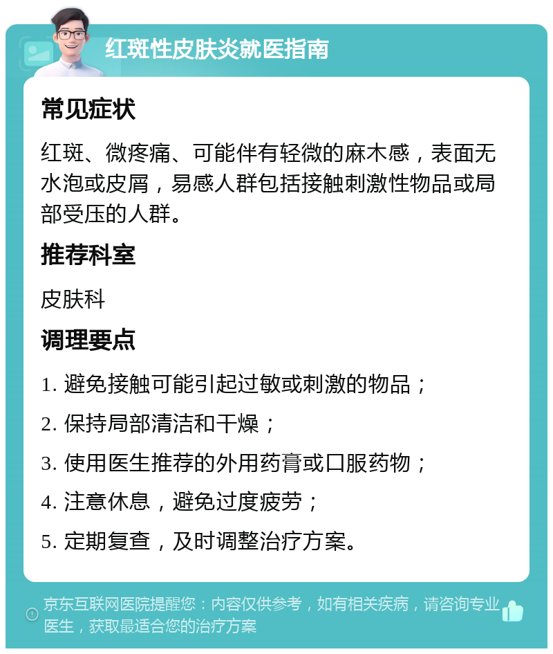 红斑性皮肤炎就医指南 常见症状 红斑、微疼痛、可能伴有轻微的麻木感，表面无水泡或皮屑，易感人群包括接触刺激性物品或局部受压的人群。 推荐科室 皮肤科 调理要点 1. 避免接触可能引起过敏或刺激的物品； 2. 保持局部清洁和干燥； 3. 使用医生推荐的外用药膏或口服药物； 4. 注意休息，避免过度疲劳； 5. 定期复查，及时调整治疗方案。