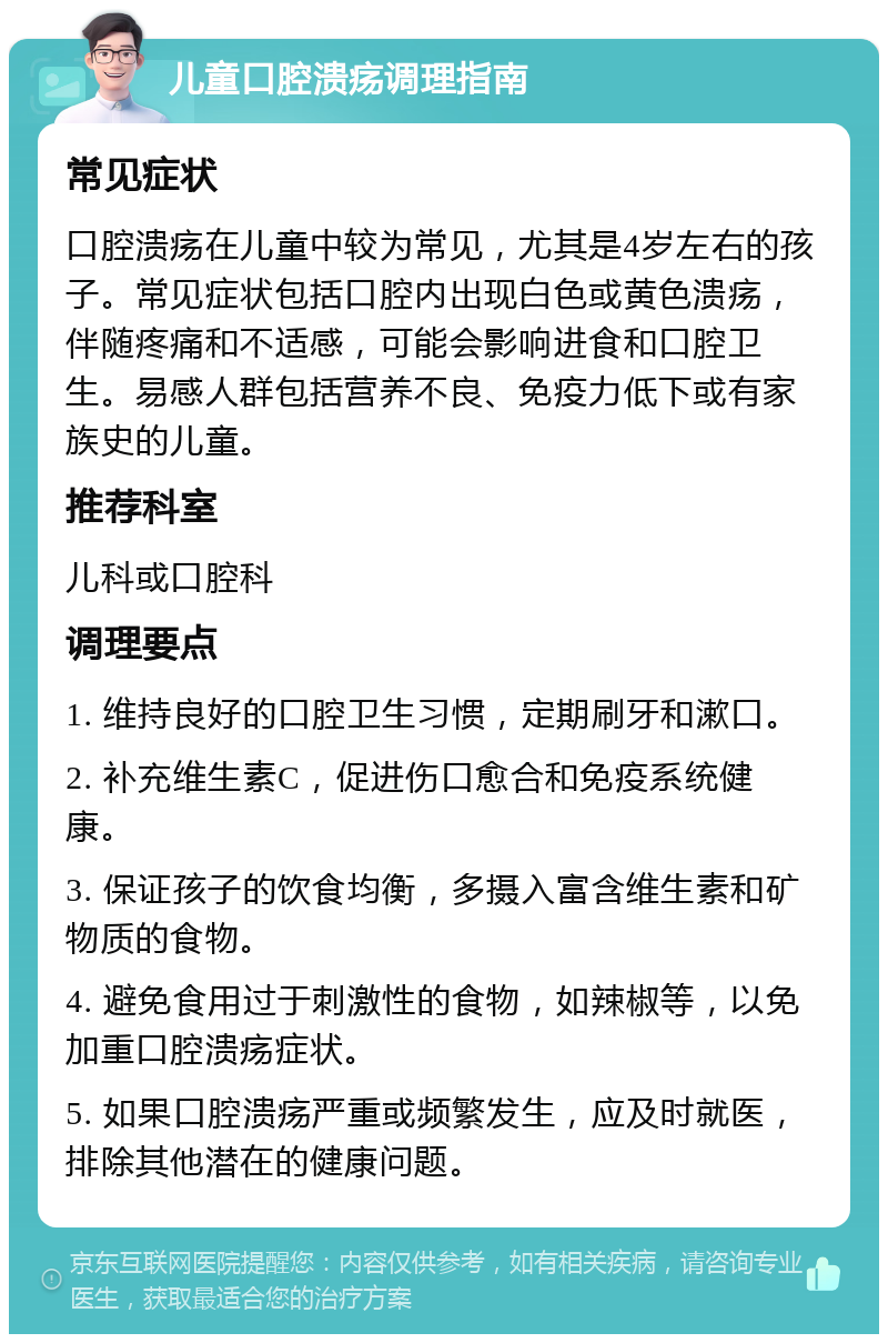 儿童口腔溃疡调理指南 常见症状 口腔溃疡在儿童中较为常见，尤其是4岁左右的孩子。常见症状包括口腔内出现白色或黄色溃疡，伴随疼痛和不适感，可能会影响进食和口腔卫生。易感人群包括营养不良、免疫力低下或有家族史的儿童。 推荐科室 儿科或口腔科 调理要点 1. 维持良好的口腔卫生习惯，定期刷牙和漱口。 2. 补充维生素C，促进伤口愈合和免疫系统健康。 3. 保证孩子的饮食均衡，多摄入富含维生素和矿物质的食物。 4. 避免食用过于刺激性的食物，如辣椒等，以免加重口腔溃疡症状。 5. 如果口腔溃疡严重或频繁发生，应及时就医，排除其他潜在的健康问题。