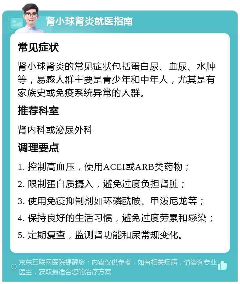 肾小球肾炎就医指南 常见症状 肾小球肾炎的常见症状包括蛋白尿、血尿、水肿等，易感人群主要是青少年和中年人，尤其是有家族史或免疫系统异常的人群。 推荐科室 肾内科或泌尿外科 调理要点 1. 控制高血压，使用ACEI或ARB类药物； 2. 限制蛋白质摄入，避免过度负担肾脏； 3. 使用免疫抑制剂如环磷酰胺、甲泼尼龙等； 4. 保持良好的生活习惯，避免过度劳累和感染； 5. 定期复查，监测肾功能和尿常规变化。