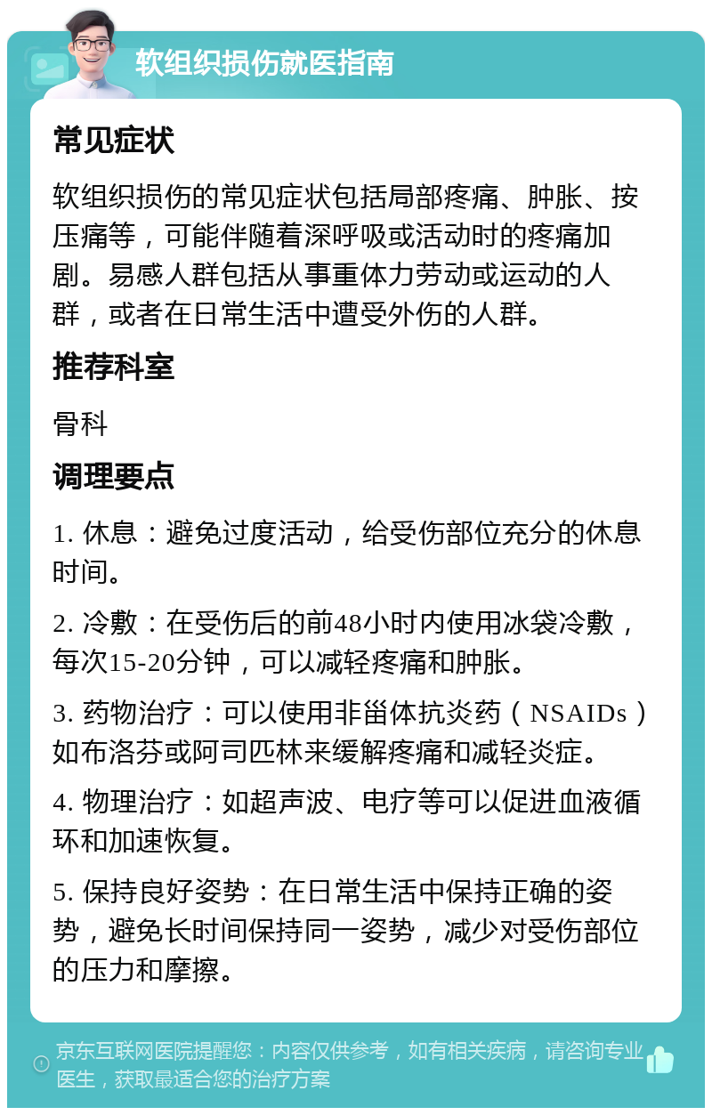 软组织损伤就医指南 常见症状 软组织损伤的常见症状包括局部疼痛、肿胀、按压痛等，可能伴随着深呼吸或活动时的疼痛加剧。易感人群包括从事重体力劳动或运动的人群，或者在日常生活中遭受外伤的人群。 推荐科室 骨科 调理要点 1. 休息：避免过度活动，给受伤部位充分的休息时间。 2. 冷敷：在受伤后的前48小时内使用冰袋冷敷，每次15-20分钟，可以减轻疼痛和肿胀。 3. 药物治疗：可以使用非甾体抗炎药（NSAIDs）如布洛芬或阿司匹林来缓解疼痛和减轻炎症。 4. 物理治疗：如超声波、电疗等可以促进血液循环和加速恢复。 5. 保持良好姿势：在日常生活中保持正确的姿势，避免长时间保持同一姿势，减少对受伤部位的压力和摩擦。