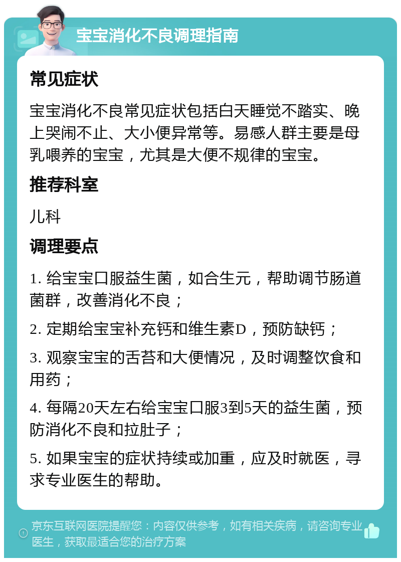 宝宝消化不良调理指南 常见症状 宝宝消化不良常见症状包括白天睡觉不踏实、晚上哭闹不止、大小便异常等。易感人群主要是母乳喂养的宝宝，尤其是大便不规律的宝宝。 推荐科室 儿科 调理要点 1. 给宝宝口服益生菌，如合生元，帮助调节肠道菌群，改善消化不良； 2. 定期给宝宝补充钙和维生素D，预防缺钙； 3. 观察宝宝的舌苔和大便情况，及时调整饮食和用药； 4. 每隔20天左右给宝宝口服3到5天的益生菌，预防消化不良和拉肚子； 5. 如果宝宝的症状持续或加重，应及时就医，寻求专业医生的帮助。