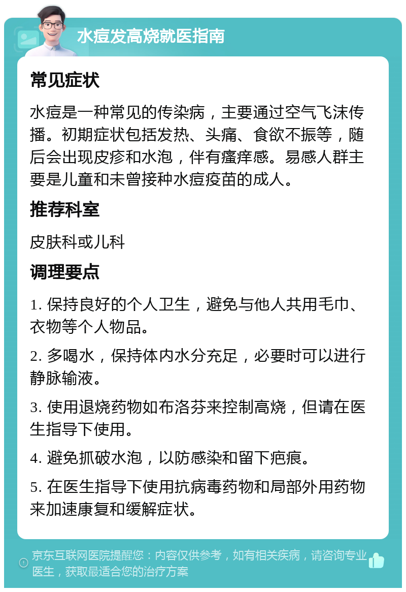 水痘发高烧就医指南 常见症状 水痘是一种常见的传染病，主要通过空气飞沫传播。初期症状包括发热、头痛、食欲不振等，随后会出现皮疹和水泡，伴有瘙痒感。易感人群主要是儿童和未曾接种水痘疫苗的成人。 推荐科室 皮肤科或儿科 调理要点 1. 保持良好的个人卫生，避免与他人共用毛巾、衣物等个人物品。 2. 多喝水，保持体内水分充足，必要时可以进行静脉输液。 3. 使用退烧药物如布洛芬来控制高烧，但请在医生指导下使用。 4. 避免抓破水泡，以防感染和留下疤痕。 5. 在医生指导下使用抗病毒药物和局部外用药物来加速康复和缓解症状。