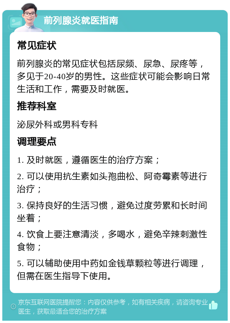 前列腺炎就医指南 常见症状 前列腺炎的常见症状包括尿频、尿急、尿疼等，多见于20-40岁的男性。这些症状可能会影响日常生活和工作，需要及时就医。 推荐科室 泌尿外科或男科专科 调理要点 1. 及时就医，遵循医生的治疗方案； 2. 可以使用抗生素如头孢曲松、阿奇霉素等进行治疗； 3. 保持良好的生活习惯，避免过度劳累和长时间坐着； 4. 饮食上要注意清淡，多喝水，避免辛辣刺激性食物； 5. 可以辅助使用中药如金钱草颗粒等进行调理，但需在医生指导下使用。