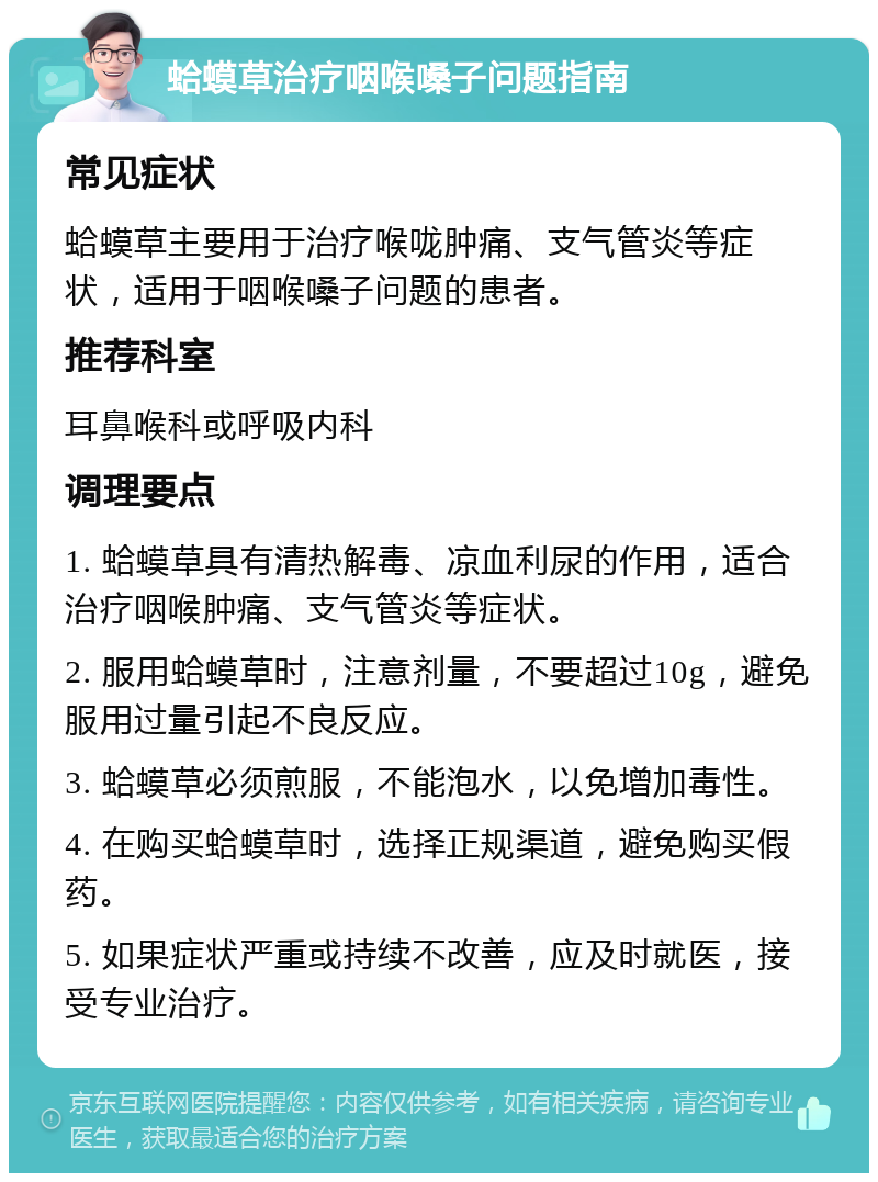 蛤蟆草治疗咽喉嗓子问题指南 常见症状 蛤蟆草主要用于治疗喉咙肿痛、支气管炎等症状，适用于咽喉嗓子问题的患者。 推荐科室 耳鼻喉科或呼吸内科 调理要点 1. 蛤蟆草具有清热解毒、凉血利尿的作用，适合治疗咽喉肿痛、支气管炎等症状。 2. 服用蛤蟆草时，注意剂量，不要超过10g，避免服用过量引起不良反应。 3. 蛤蟆草必须煎服，不能泡水，以免增加毒性。 4. 在购买蛤蟆草时，选择正规渠道，避免购买假药。 5. 如果症状严重或持续不改善，应及时就医，接受专业治疗。