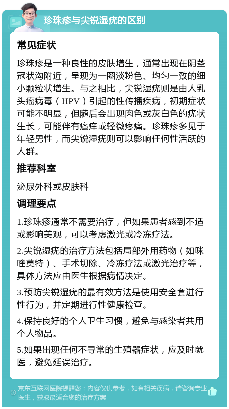 珍珠疹与尖锐湿疣的区别 常见症状 珍珠疹是一种良性的皮肤增生，通常出现在阴茎冠状沟附近，呈现为一圈淡粉色、均匀一致的细小颗粒状增生。与之相比，尖锐湿疣则是由人乳头瘤病毒（HPV）引起的性传播疾病，初期症状可能不明显，但随后会出现肉色或灰白色的疣状生长，可能伴有瘙痒或轻微疼痛。珍珠疹多见于年轻男性，而尖锐湿疣则可以影响任何性活跃的人群。 推荐科室 泌尿外科或皮肤科 调理要点 1.珍珠疹通常不需要治疗，但如果患者感到不适或影响美观，可以考虑激光或冷冻疗法。 2.尖锐湿疣的治疗方法包括局部外用药物（如咪喹莫特）、手术切除、冷冻疗法或激光治疗等，具体方法应由医生根据病情决定。 3.预防尖锐湿疣的最有效方法是使用安全套进行性行为，并定期进行性健康检查。 4.保持良好的个人卫生习惯，避免与感染者共用个人物品。 5.如果出现任何不寻常的生殖器症状，应及时就医，避免延误治疗。