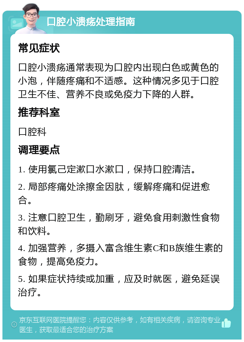 口腔小溃疡处理指南 常见症状 口腔小溃疡通常表现为口腔内出现白色或黄色的小泡，伴随疼痛和不适感。这种情况多见于口腔卫生不佳、营养不良或免疫力下降的人群。 推荐科室 口腔科 调理要点 1. 使用氯己定漱口水漱口，保持口腔清洁。 2. 局部疼痛处涂擦金因肽，缓解疼痛和促进愈合。 3. 注意口腔卫生，勤刷牙，避免食用刺激性食物和饮料。 4. 加强营养，多摄入富含维生素C和B族维生素的食物，提高免疫力。 5. 如果症状持续或加重，应及时就医，避免延误治疗。