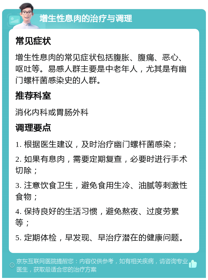 增生性息肉的治疗与调理 常见症状 增生性息肉的常见症状包括腹胀、腹痛、恶心、呕吐等。易感人群主要是中老年人，尤其是有幽门螺杆菌感染史的人群。 推荐科室 消化内科或胃肠外科 调理要点 1. 根据医生建议，及时治疗幽门螺杆菌感染； 2. 如果有息肉，需要定期复查，必要时进行手术切除； 3. 注意饮食卫生，避免食用生冷、油腻等刺激性食物； 4. 保持良好的生活习惯，避免熬夜、过度劳累等； 5. 定期体检，早发现、早治疗潜在的健康问题。