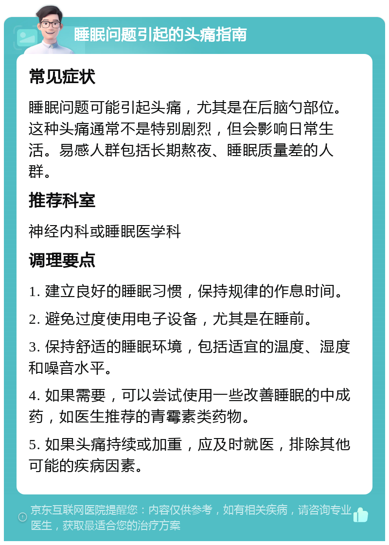 睡眠问题引起的头痛指南 常见症状 睡眠问题可能引起头痛，尤其是在后脑勺部位。这种头痛通常不是特别剧烈，但会影响日常生活。易感人群包括长期熬夜、睡眠质量差的人群。 推荐科室 神经内科或睡眠医学科 调理要点 1. 建立良好的睡眠习惯，保持规律的作息时间。 2. 避免过度使用电子设备，尤其是在睡前。 3. 保持舒适的睡眠环境，包括适宜的温度、湿度和噪音水平。 4. 如果需要，可以尝试使用一些改善睡眠的中成药，如医生推荐的青霉素类药物。 5. 如果头痛持续或加重，应及时就医，排除其他可能的疾病因素。