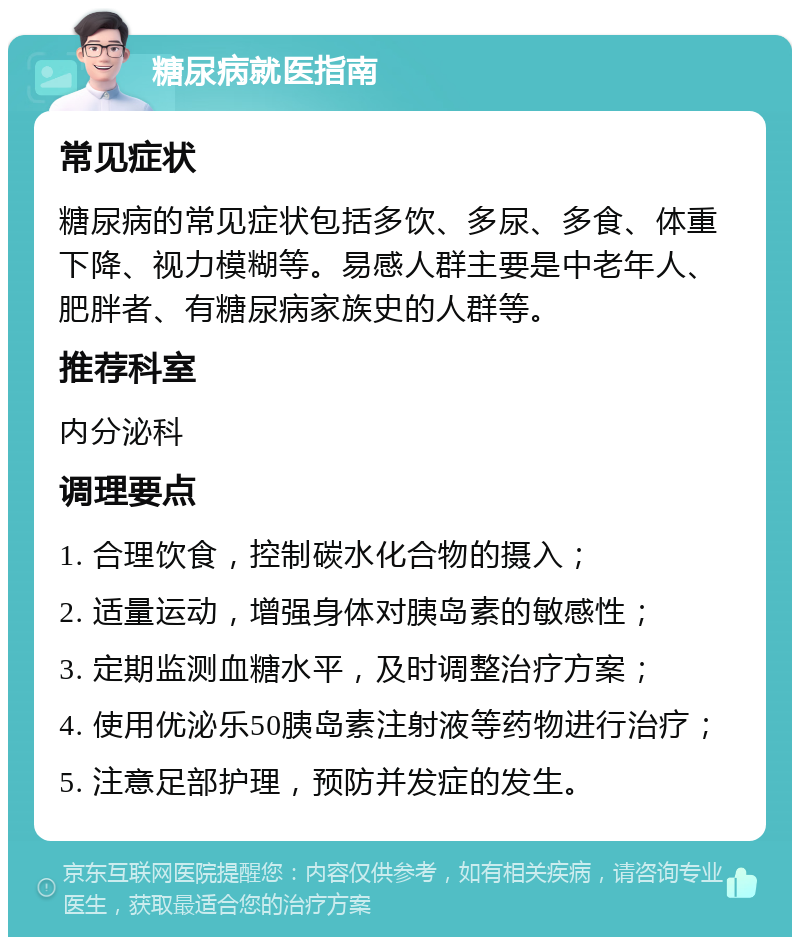 糖尿病就医指南 常见症状 糖尿病的常见症状包括多饮、多尿、多食、体重下降、视力模糊等。易感人群主要是中老年人、肥胖者、有糖尿病家族史的人群等。 推荐科室 内分泌科 调理要点 1. 合理饮食，控制碳水化合物的摄入； 2. 适量运动，增强身体对胰岛素的敏感性； 3. 定期监测血糖水平，及时调整治疗方案； 4. 使用优泌乐50胰岛素注射液等药物进行治疗； 5. 注意足部护理，预防并发症的发生。