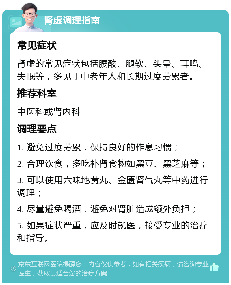 肾虚调理指南 常见症状 肾虚的常见症状包括腰酸、腿软、头晕、耳鸣、失眠等，多见于中老年人和长期过度劳累者。 推荐科室 中医科或肾内科 调理要点 1. 避免过度劳累，保持良好的作息习惯； 2. 合理饮食，多吃补肾食物如黑豆、黑芝麻等； 3. 可以使用六味地黄丸、金匮肾气丸等中药进行调理； 4. 尽量避免喝酒，避免对肾脏造成额外负担； 5. 如果症状严重，应及时就医，接受专业的治疗和指导。