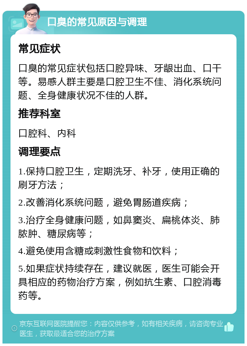 口臭的常见原因与调理 常见症状 口臭的常见症状包括口腔异味、牙龈出血、口干等。易感人群主要是口腔卫生不佳、消化系统问题、全身健康状况不佳的人群。 推荐科室 口腔科、内科 调理要点 1.保持口腔卫生，定期洗牙、补牙，使用正确的刷牙方法； 2.改善消化系统问题，避免胃肠道疾病； 3.治疗全身健康问题，如鼻窦炎、扁桃体炎、肺脓肿、糖尿病等； 4.避免使用含糖或刺激性食物和饮料； 5.如果症状持续存在，建议就医，医生可能会开具相应的药物治疗方案，例如抗生素、口腔消毒药等。