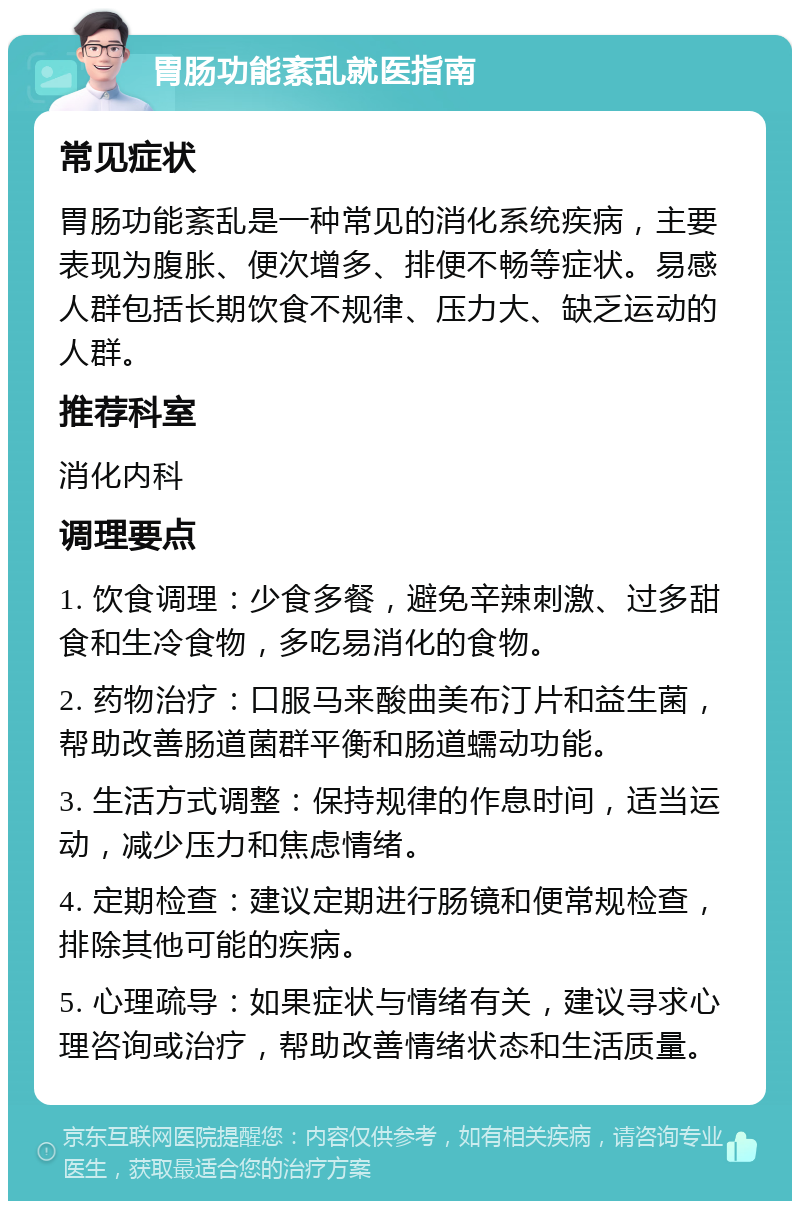 胃肠功能紊乱就医指南 常见症状 胃肠功能紊乱是一种常见的消化系统疾病，主要表现为腹胀、便次增多、排便不畅等症状。易感人群包括长期饮食不规律、压力大、缺乏运动的人群。 推荐科室 消化内科 调理要点 1. 饮食调理：少食多餐，避免辛辣刺激、过多甜食和生冷食物，多吃易消化的食物。 2. 药物治疗：口服马来酸曲美布汀片和益生菌，帮助改善肠道菌群平衡和肠道蠕动功能。 3. 生活方式调整：保持规律的作息时间，适当运动，减少压力和焦虑情绪。 4. 定期检查：建议定期进行肠镜和便常规检查，排除其他可能的疾病。 5. 心理疏导：如果症状与情绪有关，建议寻求心理咨询或治疗，帮助改善情绪状态和生活质量。