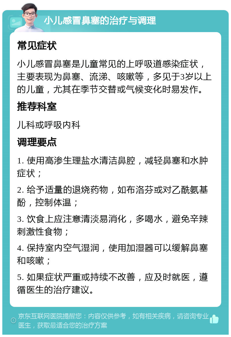 小儿感冒鼻塞的治疗与调理 常见症状 小儿感冒鼻塞是儿童常见的上呼吸道感染症状，主要表现为鼻塞、流涕、咳嗽等，多见于3岁以上的儿童，尤其在季节交替或气候变化时易发作。 推荐科室 儿科或呼吸内科 调理要点 1. 使用高渗生理盐水清洁鼻腔，减轻鼻塞和水肿症状； 2. 给予适量的退烧药物，如布洛芬或对乙酰氨基酚，控制体温； 3. 饮食上应注意清淡易消化，多喝水，避免辛辣刺激性食物； 4. 保持室内空气湿润，使用加湿器可以缓解鼻塞和咳嗽； 5. 如果症状严重或持续不改善，应及时就医，遵循医生的治疗建议。