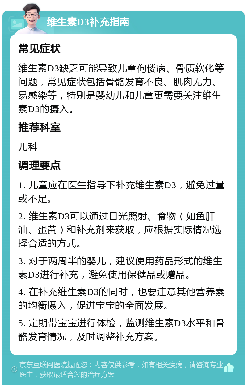 维生素D3补充指南 常见症状 维生素D3缺乏可能导致儿童佝偻病、骨质软化等问题，常见症状包括骨骼发育不良、肌肉无力、易感染等，特别是婴幼儿和儿童更需要关注维生素D3的摄入。 推荐科室 儿科 调理要点 1. 儿童应在医生指导下补充维生素D3，避免过量或不足。 2. 维生素D3可以通过日光照射、食物（如鱼肝油、蛋黄）和补充剂来获取，应根据实际情况选择合适的方式。 3. 对于两周半的婴儿，建议使用药品形式的维生素D3进行补充，避免使用保健品或赠品。 4. 在补充维生素D3的同时，也要注意其他营养素的均衡摄入，促进宝宝的全面发展。 5. 定期带宝宝进行体检，监测维生素D3水平和骨骼发育情况，及时调整补充方案。