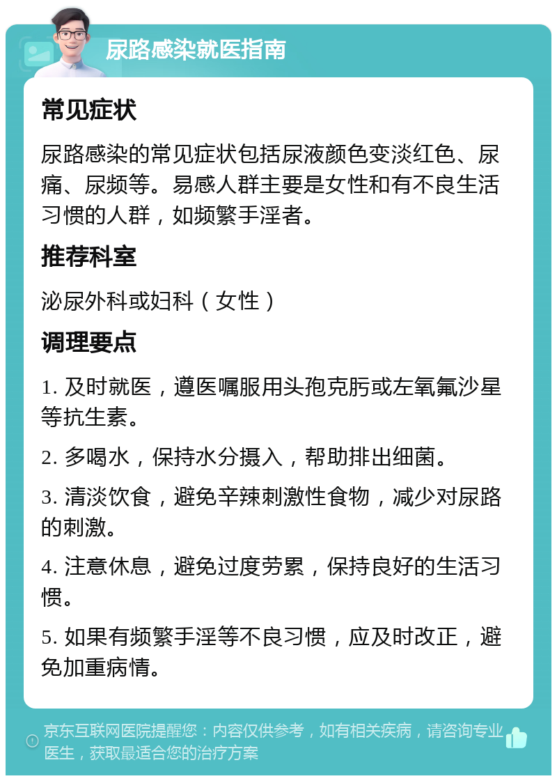 尿路感染就医指南 常见症状 尿路感染的常见症状包括尿液颜色变淡红色、尿痛、尿频等。易感人群主要是女性和有不良生活习惯的人群，如频繁手淫者。 推荐科室 泌尿外科或妇科（女性） 调理要点 1. 及时就医，遵医嘱服用头孢克肟或左氧氟沙星等抗生素。 2. 多喝水，保持水分摄入，帮助排出细菌。 3. 清淡饮食，避免辛辣刺激性食物，减少对尿路的刺激。 4. 注意休息，避免过度劳累，保持良好的生活习惯。 5. 如果有频繁手淫等不良习惯，应及时改正，避免加重病情。