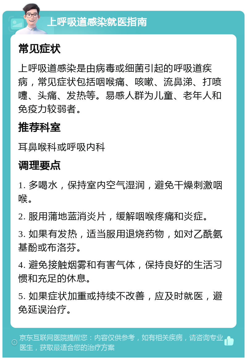 上呼吸道感染就医指南 常见症状 上呼吸道感染是由病毒或细菌引起的呼吸道疾病，常见症状包括咽喉痛、咳嗽、流鼻涕、打喷嚏、头痛、发热等。易感人群为儿童、老年人和免疫力较弱者。 推荐科室 耳鼻喉科或呼吸内科 调理要点 1. 多喝水，保持室内空气湿润，避免干燥刺激咽喉。 2. 服用蒲地蓝消炎片，缓解咽喉疼痛和炎症。 3. 如果有发热，适当服用退烧药物，如对乙酰氨基酚或布洛芬。 4. 避免接触烟雾和有害气体，保持良好的生活习惯和充足的休息。 5. 如果症状加重或持续不改善，应及时就医，避免延误治疗。