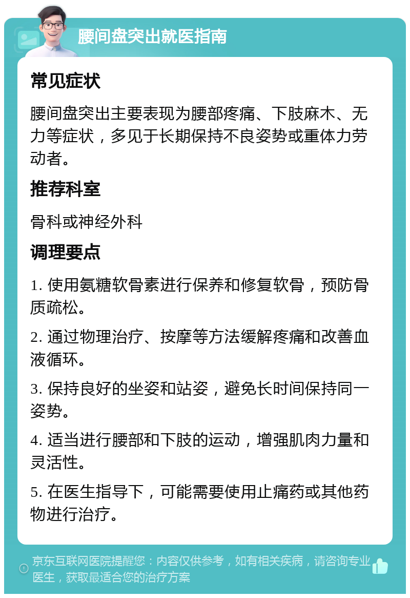 腰间盘突出就医指南 常见症状 腰间盘突出主要表现为腰部疼痛、下肢麻木、无力等症状，多见于长期保持不良姿势或重体力劳动者。 推荐科室 骨科或神经外科 调理要点 1. 使用氨糖软骨素进行保养和修复软骨，预防骨质疏松。 2. 通过物理治疗、按摩等方法缓解疼痛和改善血液循环。 3. 保持良好的坐姿和站姿，避免长时间保持同一姿势。 4. 适当进行腰部和下肢的运动，增强肌肉力量和灵活性。 5. 在医生指导下，可能需要使用止痛药或其他药物进行治疗。