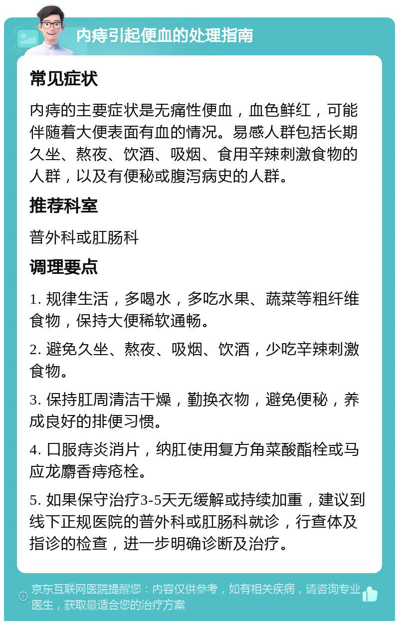 内痔引起便血的处理指南 常见症状 内痔的主要症状是无痛性便血，血色鲜红，可能伴随着大便表面有血的情况。易感人群包括长期久坐、熬夜、饮酒、吸烟、食用辛辣刺激食物的人群，以及有便秘或腹泻病史的人群。 推荐科室 普外科或肛肠科 调理要点 1. 规律生活，多喝水，多吃水果、蔬菜等粗纤维食物，保持大便稀软通畅。 2. 避免久坐、熬夜、吸烟、饮酒，少吃辛辣刺激食物。 3. 保持肛周清洁干燥，勤换衣物，避免便秘，养成良好的排便习惯。 4. 口服痔炎消片，纳肛使用复方角菜酸酯栓或马应龙麝香痔疮栓。 5. 如果保守治疗3-5天无缓解或持续加重，建议到线下正规医院的普外科或肛肠科就诊，行查体及指诊的检查，进一步明确诊断及治疗。