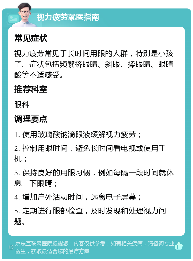 视力疲劳就医指南 常见症状 视力疲劳常见于长时间用眼的人群，特别是小孩子。症状包括频繁挤眼睛、斜眼、揉眼睛、眼睛酸等不适感受。 推荐科室 眼科 调理要点 1. 使用玻璃酸钠滴眼液缓解视力疲劳； 2. 控制用眼时间，避免长时间看电视或使用手机； 3. 保持良好的用眼习惯，例如每隔一段时间就休息一下眼睛； 4. 增加户外活动时间，远离电子屏幕； 5. 定期进行眼部检查，及时发现和处理视力问题。