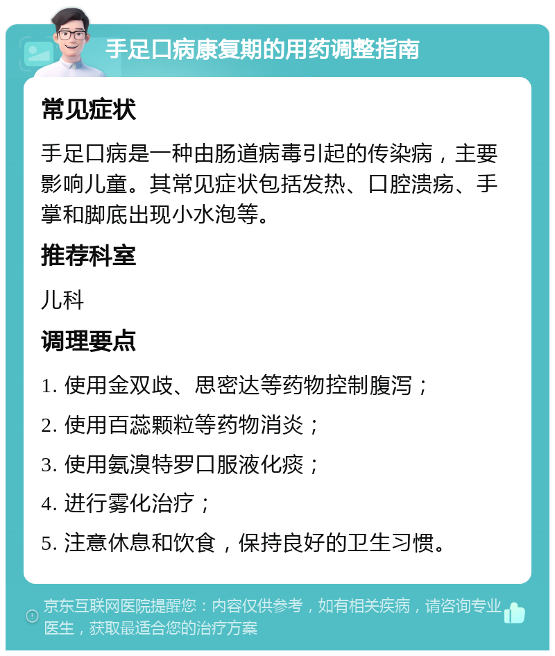 手足口病康复期的用药调整指南 常见症状 手足口病是一种由肠道病毒引起的传染病，主要影响儿童。其常见症状包括发热、口腔溃疡、手掌和脚底出现小水泡等。 推荐科室 儿科 调理要点 1. 使用金双歧、思密达等药物控制腹泻； 2. 使用百蕊颗粒等药物消炎； 3. 使用氨溴特罗口服液化痰； 4. 进行雾化治疗； 5. 注意休息和饮食，保持良好的卫生习惯。