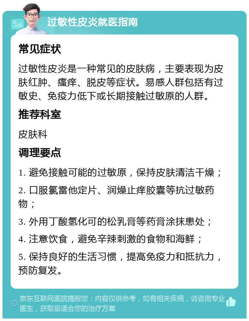 过敏性皮炎就医指南 常见症状 过敏性皮炎是一种常见的皮肤病，主要表现为皮肤红肿、瘙痒、脱皮等症状。易感人群包括有过敏史、免疫力低下或长期接触过敏原的人群。 推荐科室 皮肤科 调理要点 1. 避免接触可能的过敏原，保持皮肤清洁干燥； 2. 口服氯雷他定片、润燥止痒胶囊等抗过敏药物； 3. 外用丁酸氢化可的松乳膏等药膏涂抹患处； 4. 注意饮食，避免辛辣刺激的食物和海鲜； 5. 保持良好的生活习惯，提高免疫力和抵抗力，预防复发。