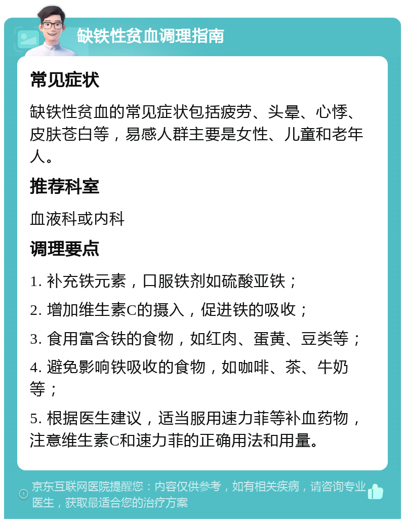 缺铁性贫血调理指南 常见症状 缺铁性贫血的常见症状包括疲劳、头晕、心悸、皮肤苍白等，易感人群主要是女性、儿童和老年人。 推荐科室 血液科或内科 调理要点 1. 补充铁元素，口服铁剂如硫酸亚铁； 2. 增加维生素C的摄入，促进铁的吸收； 3. 食用富含铁的食物，如红肉、蛋黄、豆类等； 4. 避免影响铁吸收的食物，如咖啡、茶、牛奶等； 5. 根据医生建议，适当服用速力菲等补血药物，注意维生素C和速力菲的正确用法和用量。