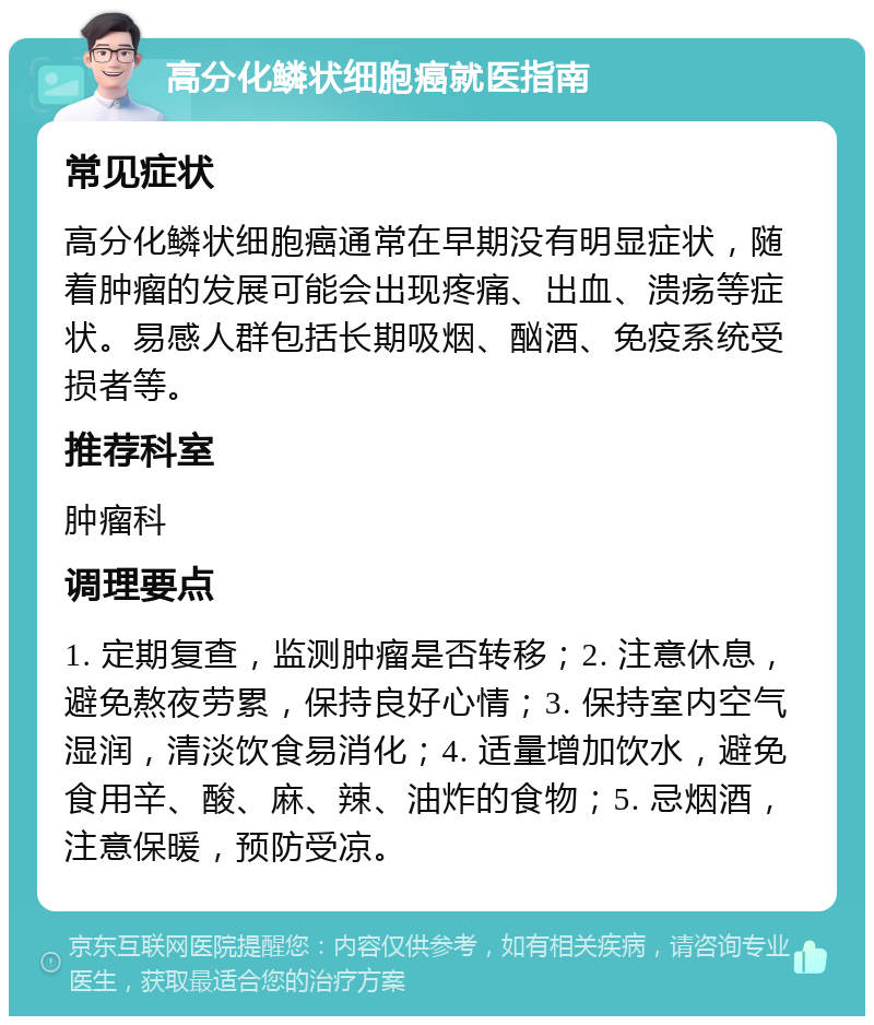 高分化鳞状细胞癌就医指南 常见症状 高分化鳞状细胞癌通常在早期没有明显症状，随着肿瘤的发展可能会出现疼痛、出血、溃疡等症状。易感人群包括长期吸烟、酗酒、免疫系统受损者等。 推荐科室 肿瘤科 调理要点 1. 定期复查，监测肿瘤是否转移；2. 注意休息，避免熬夜劳累，保持良好心情；3. 保持室内空气湿润，清淡饮食易消化；4. 适量增加饮水，避免食用辛、酸、麻、辣、油炸的食物；5. 忌烟酒，注意保暖，预防受凉。