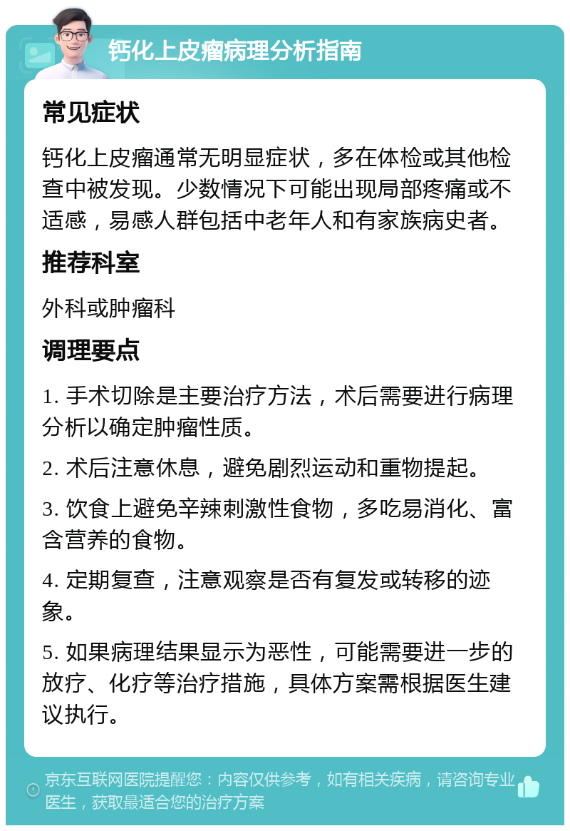 钙化上皮瘤病理分析指南 常见症状 钙化上皮瘤通常无明显症状，多在体检或其他检查中被发现。少数情况下可能出现局部疼痛或不适感，易感人群包括中老年人和有家族病史者。 推荐科室 外科或肿瘤科 调理要点 1. 手术切除是主要治疗方法，术后需要进行病理分析以确定肿瘤性质。 2. 术后注意休息，避免剧烈运动和重物提起。 3. 饮食上避免辛辣刺激性食物，多吃易消化、富含营养的食物。 4. 定期复查，注意观察是否有复发或转移的迹象。 5. 如果病理结果显示为恶性，可能需要进一步的放疗、化疗等治疗措施，具体方案需根据医生建议执行。