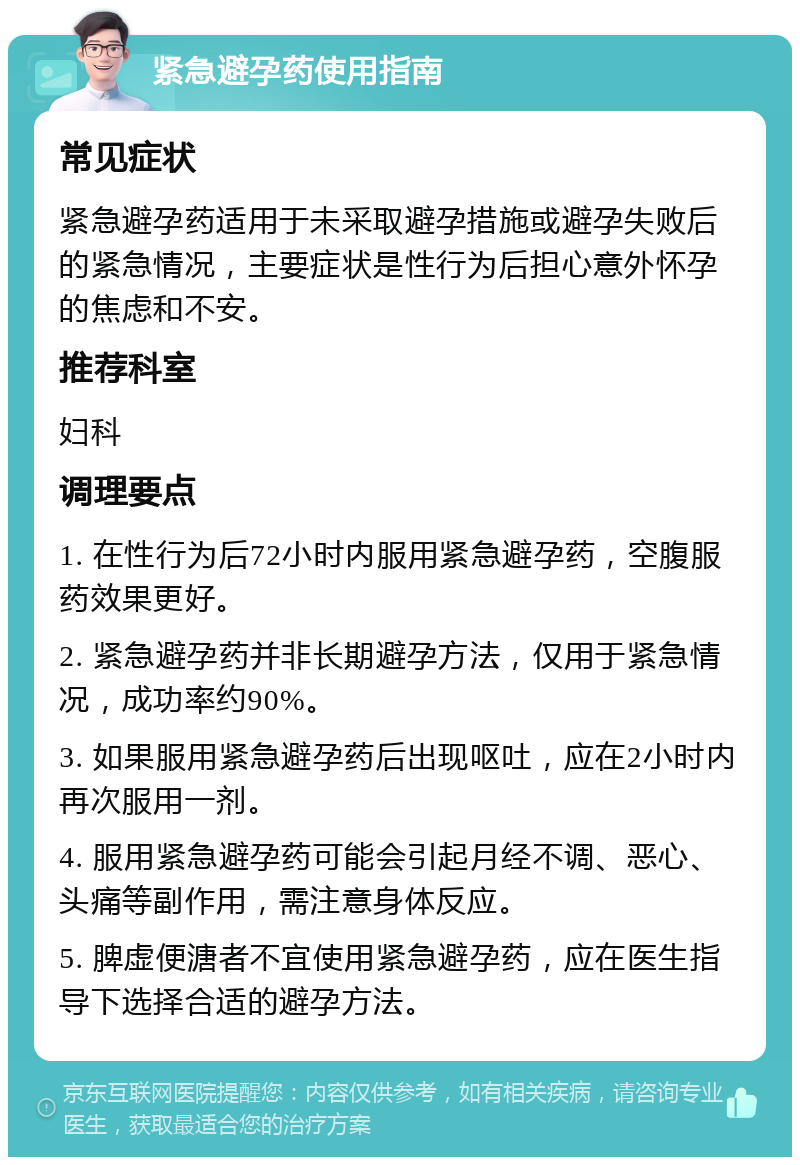 紧急避孕药使用指南 常见症状 紧急避孕药适用于未采取避孕措施或避孕失败后的紧急情况，主要症状是性行为后担心意外怀孕的焦虑和不安。 推荐科室 妇科 调理要点 1. 在性行为后72小时内服用紧急避孕药，空腹服药效果更好。 2. 紧急避孕药并非长期避孕方法，仅用于紧急情况，成功率约90%。 3. 如果服用紧急避孕药后出现呕吐，应在2小时内再次服用一剂。 4. 服用紧急避孕药可能会引起月经不调、恶心、头痛等副作用，需注意身体反应。 5. 脾虚便溏者不宜使用紧急避孕药，应在医生指导下选择合适的避孕方法。