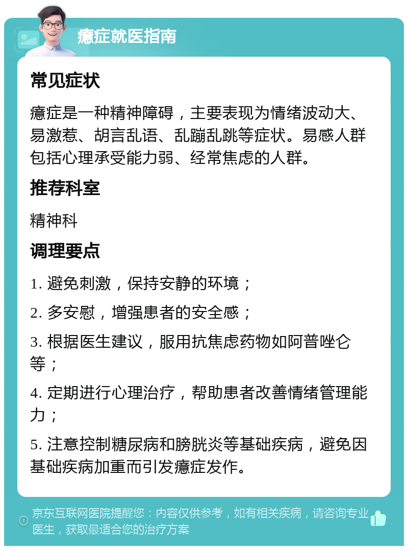 癔症就医指南 常见症状 癔症是一种精神障碍，主要表现为情绪波动大、易激惹、胡言乱语、乱蹦乱跳等症状。易感人群包括心理承受能力弱、经常焦虑的人群。 推荐科室 精神科 调理要点 1. 避免刺激，保持安静的环境； 2. 多安慰，增强患者的安全感； 3. 根据医生建议，服用抗焦虑药物如阿普唑仑等； 4. 定期进行心理治疗，帮助患者改善情绪管理能力； 5. 注意控制糖尿病和膀胱炎等基础疾病，避免因基础疾病加重而引发癔症发作。