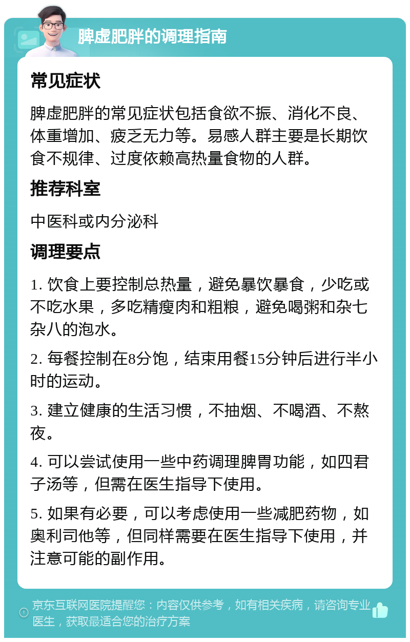 脾虚肥胖的调理指南 常见症状 脾虚肥胖的常见症状包括食欲不振、消化不良、体重增加、疲乏无力等。易感人群主要是长期饮食不规律、过度依赖高热量食物的人群。 推荐科室 中医科或内分泌科 调理要点 1. 饮食上要控制总热量，避免暴饮暴食，少吃或不吃水果，多吃精瘦肉和粗粮，避免喝粥和杂七杂八的泡水。 2. 每餐控制在8分饱，结束用餐15分钟后进行半小时的运动。 3. 建立健康的生活习惯，不抽烟、不喝酒、不熬夜。 4. 可以尝试使用一些中药调理脾胃功能，如四君子汤等，但需在医生指导下使用。 5. 如果有必要，可以考虑使用一些减肥药物，如奥利司他等，但同样需要在医生指导下使用，并注意可能的副作用。