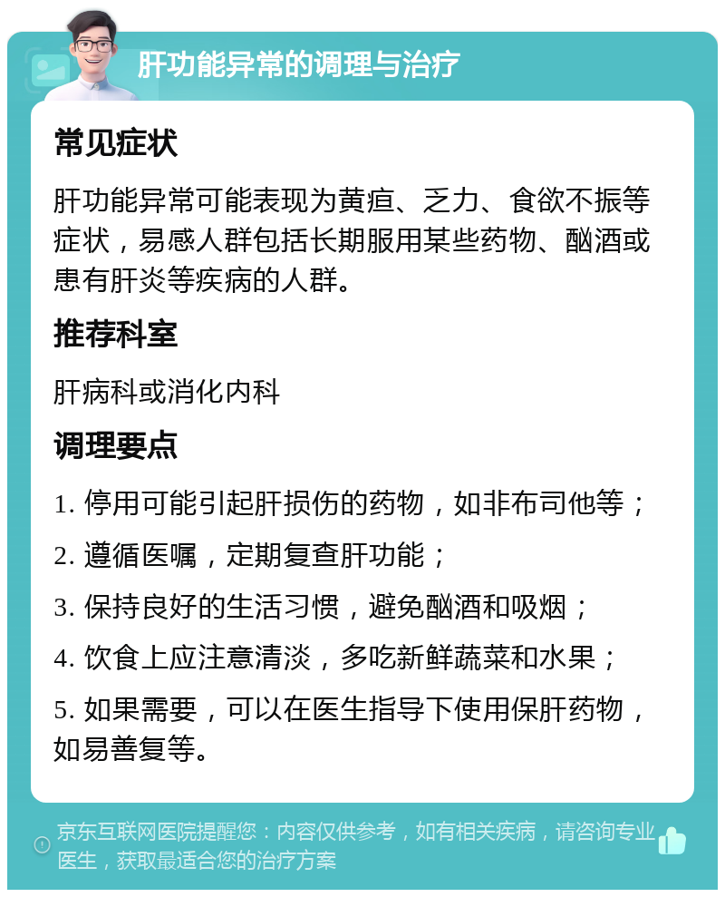 肝功能异常的调理与治疗 常见症状 肝功能异常可能表现为黄疸、乏力、食欲不振等症状，易感人群包括长期服用某些药物、酗酒或患有肝炎等疾病的人群。 推荐科室 肝病科或消化内科 调理要点 1. 停用可能引起肝损伤的药物，如非布司他等； 2. 遵循医嘱，定期复查肝功能； 3. 保持良好的生活习惯，避免酗酒和吸烟； 4. 饮食上应注意清淡，多吃新鲜蔬菜和水果； 5. 如果需要，可以在医生指导下使用保肝药物，如易善复等。